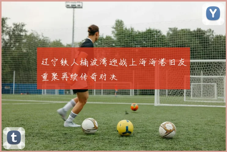 辽宁铁人楠波湾迎战上海海港旧友重聚再续传奇对决